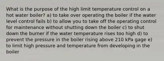 What is the purpose of the high limit temperature control on a hot water boiler? a) to take over operating the boiler if the water level control fails b) to allow you to take off the operating control for maintenance without shutting down the boiler c) to shut down the burner if the water temperature rises too high d) to prevent the pressure in the boiler rising above 210 kPa gage e) to limit high pressure and temperature from developing in the boiler