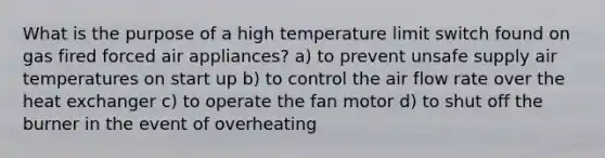 What is the purpose of a high temperature limit switch found on gas fired forced air appliances? a) to prevent unsafe supply air temperatures on start up b) to control the air flow rate over the heat exchanger c) to operate the fan motor d) to shut off the burner in the event of overheating