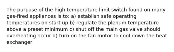 The purpose of the high temperature limit switch found on many gas-fired appliances is to: a) establish safe operating temperatures on start up b) regulate the plenum temperature above a preset minimum c) shut off the main gas valve should overheating occur d) turn on the fan motor to cool down the heat exchanger