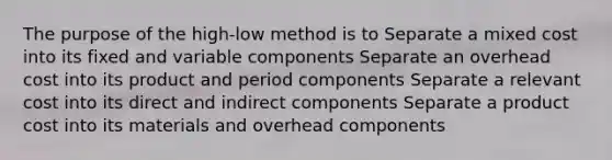 The purpose of the high-low method is to Separate a mixed cost into its fixed and variable components Separate an overhead cost into its product and period components Separate a relevant cost into its direct and indirect components Separate a product cost into its materials and overhead components