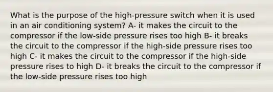 What is the purpose of the high-pressure switch when it is used in an air conditioning system? A- it makes the circuit to the compressor if the low-side pressure rises too high B- it breaks the circuit to the compressor if the high-side pressure rises too high C- it makes the circuit to the compressor if the high-side pressure rises to high D- it breaks the circuit to the compressor if the low-side pressure rises too high