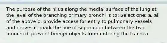 The purpose of the hilus along the medial surface of the lung at the level of the branching primary bronchi is to: Select one: a. all of the above b. provide access for entry to pulmonary vessels and nerves c. mark the line of separation between the two bronchi d. prevent foreign objects from entering the trachea