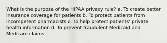 What is the purpose of the HIPAA privacy rule? a. To create better insurance coverage for patients b. To protect patients from incompetent pharmacists c. To help protect patients' private health information d. To prevent fraudulent Medicaid and Medicare claims