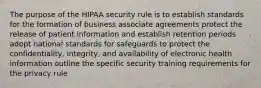 The purpose of the HIPAA security rule is to establish standards for the formation of business associate agreements protect the release of patient information and establish retention periods adopt national standards for safeguards to protect the confidentiality, integrity, and availability of electronic health information outline the specific security training requirements for the privacy rule