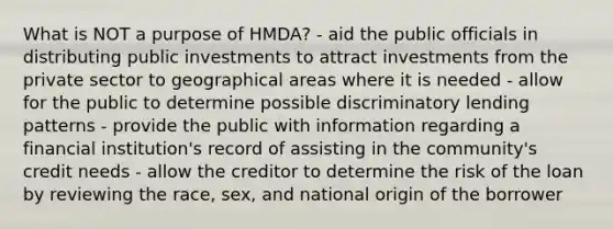 What is NOT a purpose of HMDA? - aid the public officials in distributing public investments to attract investments from the private sector to geographical areas where it is needed - allow for the public to determine possible discriminatory lending patterns - provide the public with information regarding a financial institution's record of assisting in the community's credit needs - allow the creditor to determine the risk of the loan by reviewing the race, sex, and national origin of the borrower