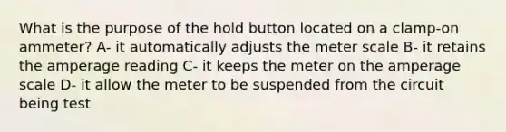 What is the purpose of the hold button located on a clamp-on ammeter? A- it automatically adjusts the meter scale B- it retains the amperage reading C- it keeps the meter on the amperage scale D- it allow the meter to be suspended from the circuit being test