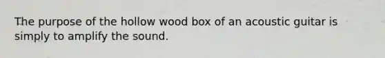 The purpose of the hollow wood box of an acoustic guitar is simply to amplify the sound.