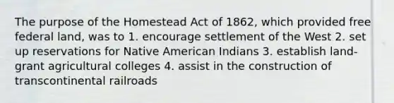 The purpose of the Homestead Act of 1862, which provided free federal land, was to 1. encourage settlement of the West 2. set up reservations for Native American Indians 3. establish land-grant agricultural colleges 4. assist in the construction of transcontinental railroads