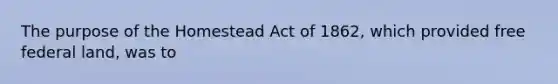 The purpose of the Homestead Act of 1862, which provided free federal land, was to