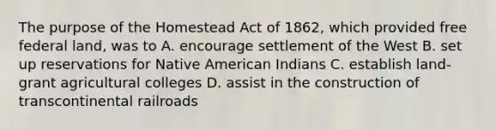 The purpose of the Homestead Act of 1862, which provided free federal land, was to A. encourage settlement of the West B. set up reservations for Native American Indians C. establish land-grant agricultural colleges D. assist in the construction of transcontinental railroads