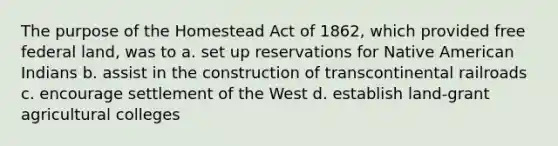 The purpose of the Homestead Act of 1862, which provided free federal land, was to a. set up reservations for Native American Indians b. assist in the construction of transcontinental railroads c. encourage settlement of the West d. establish land-grant agricultural colleges