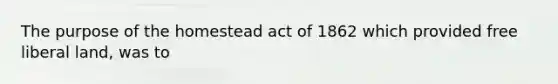 The purpose of the homestead act of 1862 which provided free liberal land, was to