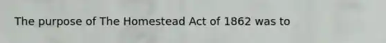 The purpose of The Homestead Act of 1862 was to