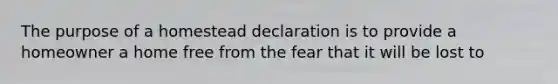 The purpose of a homestead declaration is to provide a homeowner a home free from the fear that it will be lost to