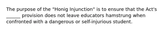 The purpose of the "Honig Injunction" is to ensure that the Act's ______ provision does not leave educators hamstrung when confronted with a dangerous or self-injurious student.