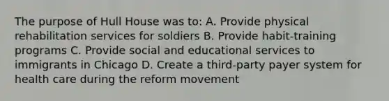 The purpose of Hull House was to: A. Provide physical rehabilitation services for soldiers B. Provide habit-training programs C. Provide social and educational services to immigrants in Chicago D. Create a third-party payer system for health care during the reform movement