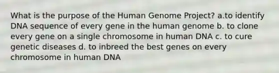 What is the purpose of the Human Genome Project? a.to identify DNA sequence of every gene in the human genome b. to clone every gene on a single chromosome in human DNA c. to cure genetic diseases d. to inbreed the best genes on every chromosome in human DNA