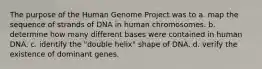 The purpose of the Human Genome Project was to a. map the sequence of strands of DNA in human chromosomes. b. determine how many different bases were contained in human DNA. c. identify the "double helix" shape of DNA. d. verify the existence of dominant genes.