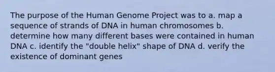 The purpose of the Human Genome Project was to a. map a sequence of strands of DNA in human chromosomes b. determine how many different bases were contained in human DNA c. identify the "double helix" shape of DNA d. verify the existence of dominant genes