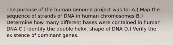 The purpose of the human genome project was to: A.) Map the sequence of strands of DNA in human chromosomes B.) Determine how many different bases were contained in human DNA C.) identify the double helix, shape of DNA D.) Verify the existence of dominant genes.