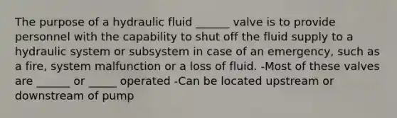 The purpose of a hydraulic fluid ______ valve is to provide personnel with the capability to shut off the fluid supply to a hydraulic system or subsystem in case of an emergency, such as a fire, system malfunction or a loss of fluid. -Most of these valves are ______ or _____ operated -Can be located upstream or downstream of pump