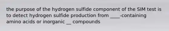 the purpose of the hydrogen sulfide component of the SIM test is to detect hydrogen sulfide production from ____-containing amino acids or inorganic __ compounds