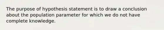 The purpose of hypothesis statement is to draw a conclusion about the population parameter for which we do not have complete knowledge.