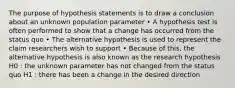 The purpose of hypothesis statements is to draw a conclusion about an unknown population parameter • A hypothesis test is often performed to show that a change has occurred from the status quo • The alternative hypothesis is used to represent the claim researchers wish to support • Because of this, the alternative hypothesis is also known as the research hypothesis H0 : the unknown parameter has not changed from the status quo H1 : there has been a change in the desired direction