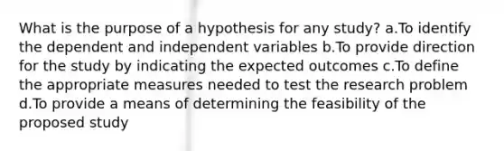 What is the purpose of a hypothesis for any study? a.To identify the dependent and independent variables b.To provide direction for the study by indicating the expected outcomes c.To define the appropriate measures needed to test the research problem d.To provide a means of determining the feasibility of the proposed study