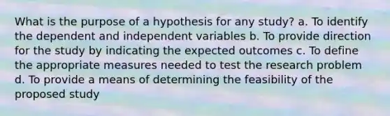 What is the purpose of a hypothesis for any study? a. To identify the dependent and independent variables b. To provide direction for the study by indicating the expected outcomes c. To define the appropriate measures needed to test the research problem d. To provide a means of determining the feasibility of the proposed study