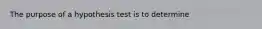 The purpose of a hypothesis test is to determine