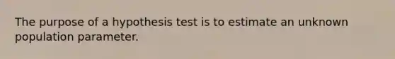 The purpose of a hypothesis test is to estimate an unknown population parameter.