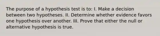 The purpose of a hypothesis test is to: I. Make a decision between two hypotheses. II. Determine whether evidence favors one hypothesis over another. III. Prove that either the null or alternative hypothesis is true.