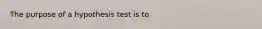 The purpose of a hypothesis test is to