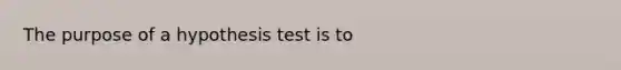 The purpose of a hypothesis test is to