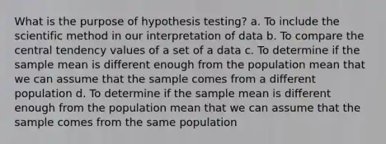 What is the purpose of hypothesis testing? a. To include the scientific method in our interpretation of data b. To compare the central tendency values of a set of a data c. To determine if the sample mean is different enough from the population mean that we can assume that the sample comes from a different population d. To determine if the sample mean is different enough from the population mean that we can assume that the sample comes from the same population