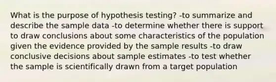 What is the purpose of hypothesis testing? -to summarize and describe the sample data -to determine whether there is support to draw conclusions about some characteristics of the population given the evidence provided by the sample results -to draw conclusive decisions about sample estimates -to test whether the sample is scientifically drawn from a target population