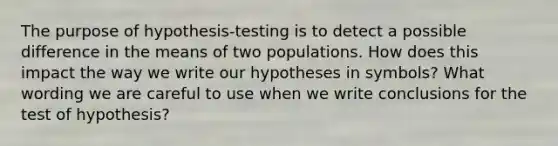 The purpose of hypothesis-testing is to detect a possible difference in the means of two populations. How does this impact the way we write our hypotheses in symbols? What wording we are careful to use when we write conclusions for the test of hypothesis?