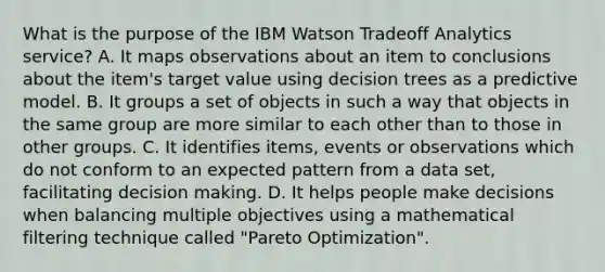 What is the purpose of the IBM Watson Tradeoff Analytics service? A. It maps observations about an item to conclusions about the item's target value using decision trees as a predictive model. B. It groups a set of objects in such a way that objects in the same group are more similar to each other than to those in other groups. C. It identifies items, events or observations which do not conform to an expected pattern from a data set, facilitating decision making. D. It helps people make decisions when balancing multiple objectives using a mathematical filtering technique called "Pareto Optimization".