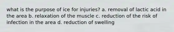 what is the purpose of ice for injuries? a. removal of lactic acid in the area b. relaxation of the muscle c. reduction of the risk of infection in the area d. reduction of swelling