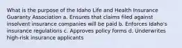 What is the purpose of the Idaho Life and Health Insurance Guaranty Association a. Ensures that claims filed against insolvent insurance companies will be paid b. Enforces Idaho's insurance regulations c. Approves policy forms d. Underwrites high-risk insurance applicants