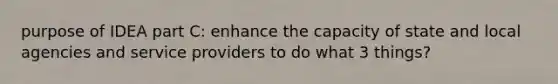 purpose of IDEA part C: enhance the capacity of state and local agencies and service providers to do what 3 things?