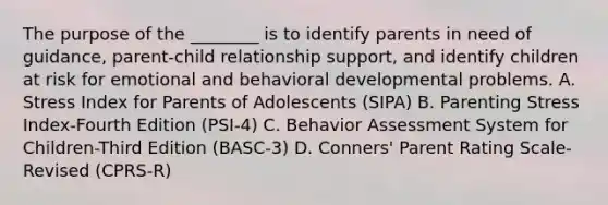 The purpose of the ________ is to identify parents in need of guidance, parent-child relationship support, and identify children at risk for emotional and behavioral developmental problems. A. Stress Index for Parents of Adolescents (SIPA) B. Parenting Stress Index-Fourth Edition (PSI-4) C. Behavior Assessment System for Children-Third Edition (BASC-3) D. Conners' Parent Rating Scale-Revised (CPRS-R)