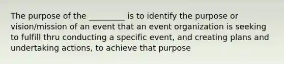 The purpose of the _________ is to identify the purpose or vision/mission of an event that an event organization is seeking to fulfill thru conducting a specific event, and creating plans and undertaking actions, to achieve that purpose