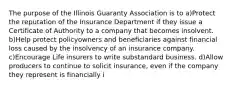 The purpose of the Illinois Guaranty Association is to a)Protect the reputation of the Insurance Department if they issue a Certificate of Authority to a company that becomes insolvent. b)Help protect policyowners and beneficiaries against financial loss caused by the insolvency of an insurance company. c)Encourage Life insurers to write substandard business. d)Allow producers to continue to solicit insurance, even if the company they represent is financially i