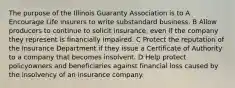 The purpose of the Illinois Guaranty Association is to A Encourage Life insurers to write substandard business. B Allow producers to continue to solicit insurance, even if the company they represent is financially impaired. C Protect the reputation of the Insurance Department if they issue a Certificate of Authority to a company that becomes insolvent. D Help protect policyowners and beneficiaries against financial loss caused by the insolvency of an insurance company.