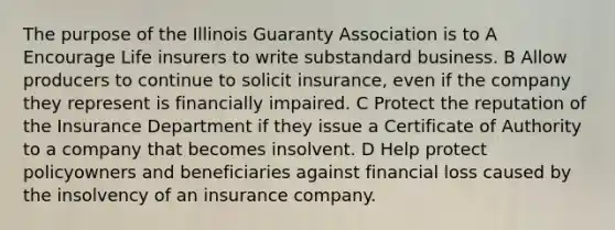 The purpose of the Illinois Guaranty Association is to A Encourage Life insurers to write substandard business. B Allow producers to continue to solicit insurance, even if the company they represent is financially impaired. C Protect the reputation of the Insurance Department if they issue a Certificate of Authority to a company that becomes insolvent. D Help protect policyowners and beneficiaries against financial loss caused by the insolvency of an insurance company.