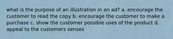 what is the purpose of an illustration in an ad? a. encourage the customer to read the copy b. encourage the customer to make a purchase c. show the customer possible uses of the product d. appeal to the customers senses