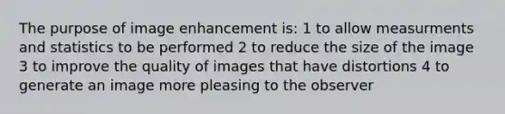 The purpose of image enhancement is: 1 to allow measurments and statistics to be performed 2 to reduce the size of the image 3 to improve the quality of images that have distortions 4 to generate an image more pleasing to the observer