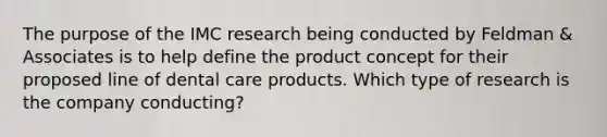 The purpose of the IMC research being conducted by Feldman & Associates is to help define the product concept for their proposed line of dental care products. Which type of research is the company conducting?